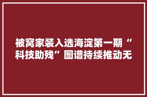 被窝家装入选海淀第一期“科技助残”图谱持续推动无障碍家装设计成长 ｜ 聚焦全国助残日