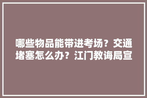哪些物品能带进考场？交通堵塞怎么办？江门教诲局宣告高考提示