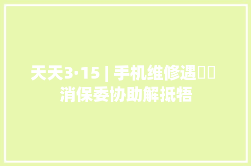 天天3·15 | 手机维修遇轇轕 消保委协助解抵牾