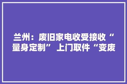 兰州：废旧家电收受接收“量身定制” 上门取件“变废为宝”