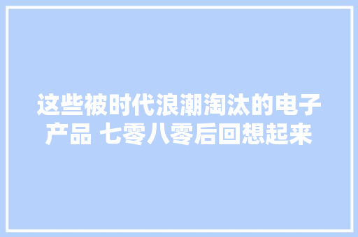 这些被时代浪潮淘汰的电子产品 七零八零后回想起来泣如雨下