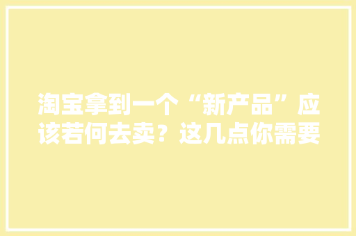淘宝拿到一个“新产品”应该若何去卖？这几点你需要知道 淘宝拿到一个“新产品”应该若何去卖？这几点你需要知道 智能家居