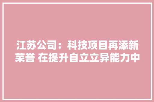 江苏公司：科技项目再添新荣誉 在提升自立立异能力中增强核心驱动 江苏公司：科技项目再添新荣誉 在提升自立立异能力中增强核心驱动 智能家居