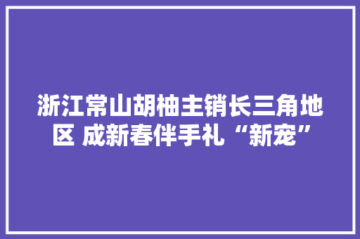 浙江常山胡柚主销长三角地区 成新春伴手礼“新宠”