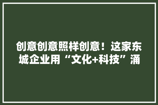 创意创意照样创意！这家东城企业用“文化+科技”涌现中国之美