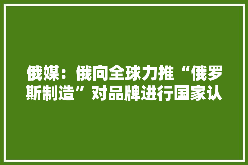 俄媒：俄向全球力推“俄罗斯制造”对品牌进行国家认证