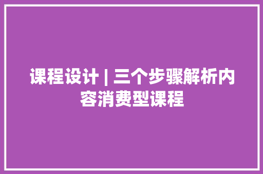 课程设计 | 三个步骤解析内容消费型课程