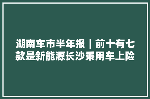 湖南车市半年报｜前十有七款是新能源长沙乘用车上险量榜单出炉 湖南车市半年报｜前十有七款是新能源长沙乘用车上险量榜单出炉 智能家居