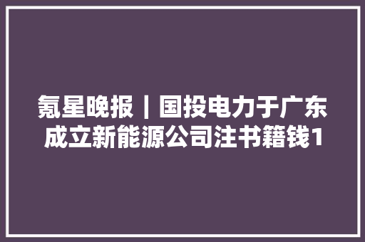 氪星晚报｜国投电力于广东成立新能源公司注书籍钱1亿元爱奇艺：2023年总营收319亿元多项核心指标均创历史最佳真我12 Pro+正式宣告售价1499元起 氪星晚报｜国投电力于广东成立新能源公司注书籍钱1亿元爱奇艺：2023年总营收319亿元多项核心指标均创历史最佳真我12 Pro+正式宣告售价1499元起 互联通信