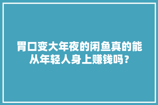 胃口变大年夜的闲鱼真的能从年轻人身上赚钱吗？ 胃口变大年夜的闲鱼真的能从年轻人身上赚钱吗？ 智能家居