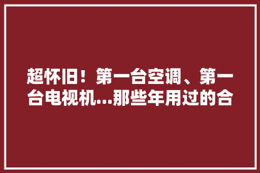 超怀旧！第一台空调、第一台电视机...那些年用过的合肥品牌 超怀旧！第一台空调、第一台电视机...那些年用过的合肥品牌 智能科技