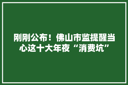 刚刚公布！佛山市监提醒当心这十大年夜“消费坑”
