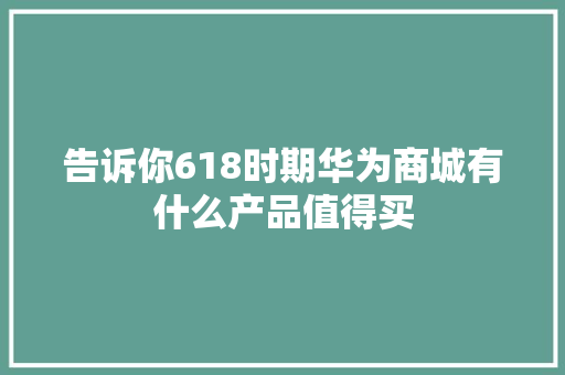 告诉你618时期华为商城有什么产品值得买