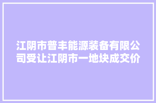 江阴市普丰能源装备有限公司受让江阴市一地块成交价624万元
