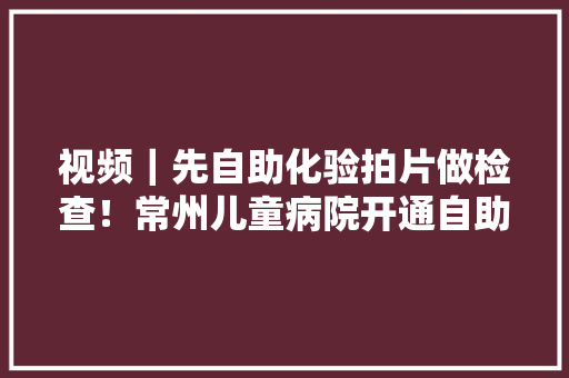 视频｜先自助化验拍片做检查！常州儿童病院开通自助检查做事！