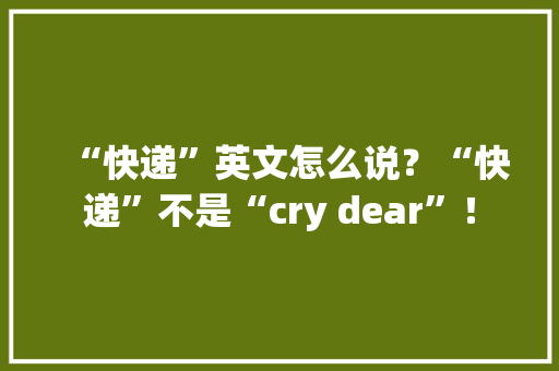 “快递”英文怎么说？“快递”不是“cry dear”！