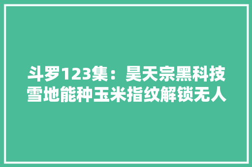 斗罗123集：昊天宗黑科技雪地能种玉米指纹解锁无人能模仿
