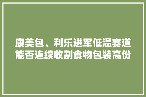 康美包、利乐进军低温赛道能否连续收割食物包装高份额？