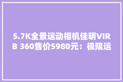 5.7K全景运动相机佳明VIRB 360售价5980元：极限运动爱好者青睐