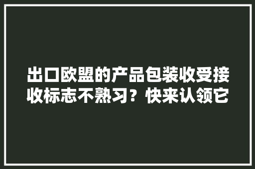 出口欧盟的产品包装收受接收标志不熟习？快来认领它们吧