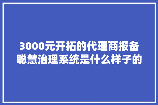 3000元开拓的代理商报备聪慧治理系统是什么样子的快来瞧瞧看！