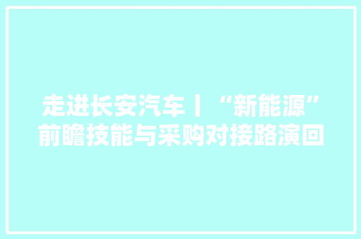 走进长安汽车丨“新能源”前瞻技能与采购对接路演回忆