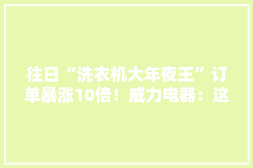 往日“洗衣机大年夜王”订单暴涨10倍！威力电器：这泼天的富贵终于轮到我附广东省家电家当成长趋势分析 往日“洗衣机大年夜王”订单暴涨10倍！威力电器：这泼天的富贵终于轮到我附广东省家电家当成长趋势分析 智能家居