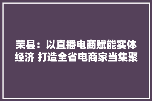 荣县：以直播电商赋能实体经济 打造全省电商家当集聚地 荣县：以直播电商赋能实体经济 打造全省电商家当集聚地 智能家居