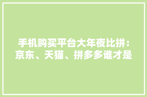 手机购买平台大年夜比拼：京东、天猫、拼多多谁才是你的靠谱之选？
