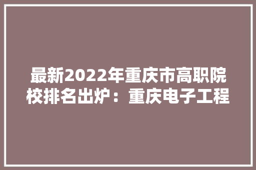 最新2022年重庆市高职院校排名出炉：重庆电子工程职业学院领跑