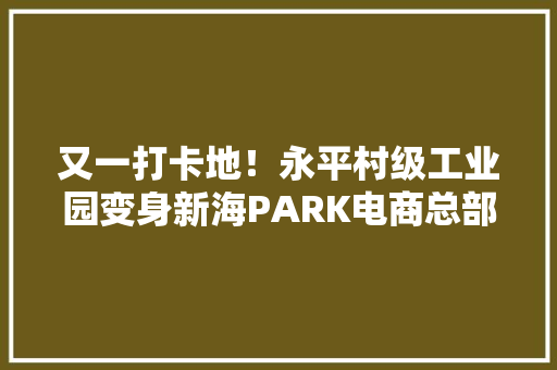 又一打卡地！永平村级工业园变身新海PARK电商总部创意园
