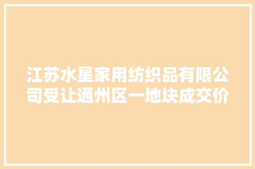 江苏水星家用纺织品有限公司受让通州区一地块成交价3004.17万元