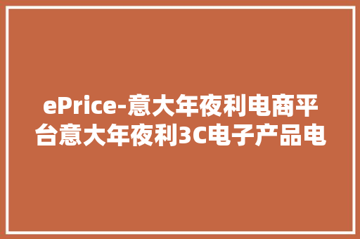 ePrice-意大年夜利电商平台意大年夜利3C电子产品电商市场份额第一