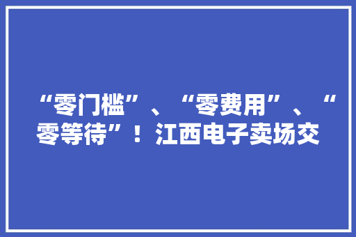 “零门槛”、“零费用”、“零等待”！江西电子卖场交易额打破30亿元