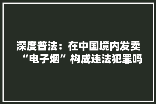 深度普法：在中国境内发卖“电子烟”构成违法犯罪吗？