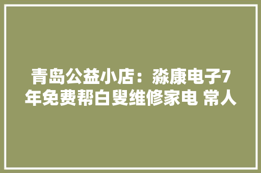 青岛公益小店：淼康电子7年免费帮白叟维修家电 常人善举最暖人心
