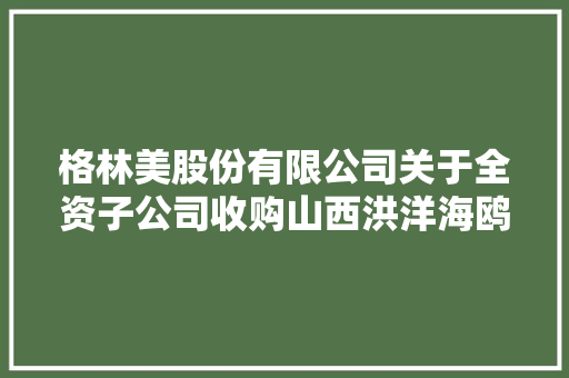 格林美股份有限公司关于全资子公司收购山西洪洋海鸥废弃电器电子产品收受接收处理有限公司股权暨接洽关系交易的通知书记