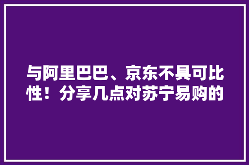 与阿里巴巴、京东不具可比性！分享几点对苏宁易购的靠谱熟习