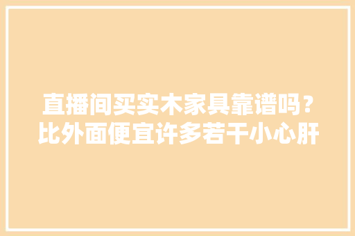 直播间买实木家具靠谱吗？比外面便宜许多若干小心肝都蹦蹦跳 直播间买实木家具靠谱吗？比外面便宜许多若干小心肝都蹦蹦跳 智能家居
