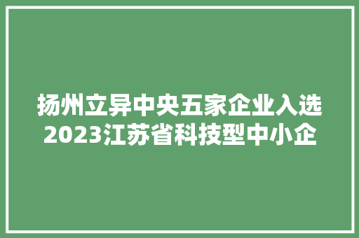 扬州立异中央五家企业入选2023江苏省科技型中小企业名单 扬州立异中央五家企业入选2023江苏省科技型中小企业名单 互联通信
