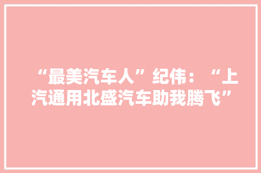 “最美汽车人”纪伟：“上汽通用北盛汽车助我腾飞” “最美汽车人”纪伟：“上汽通用北盛汽车助我腾飞” 互联通信