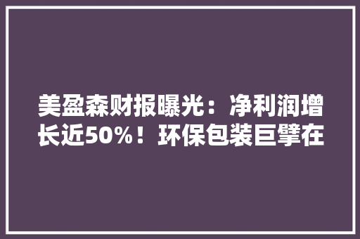 美盈森财报曝光：净利润增长近50%！环保包装巨擘在多个行业逆势飘红！