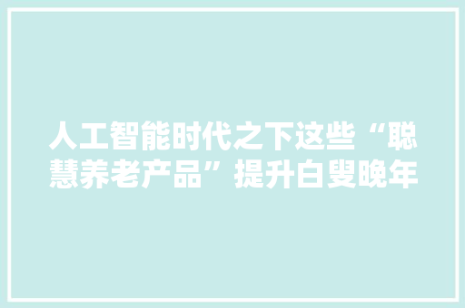 人工智能时代之下这些“聪慧养老产品”提升白叟晚年生活品格
