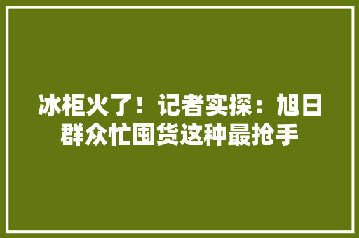 冰柜火了！记者实探：旭日群众忙囤货这种最抢手