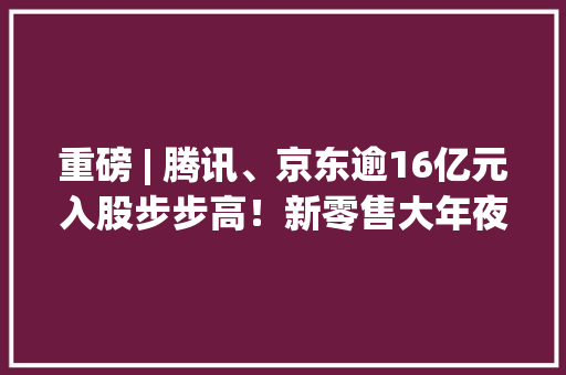 重磅 | 腾讯、京东逾16亿元入股步步高！新零售大年夜战进级