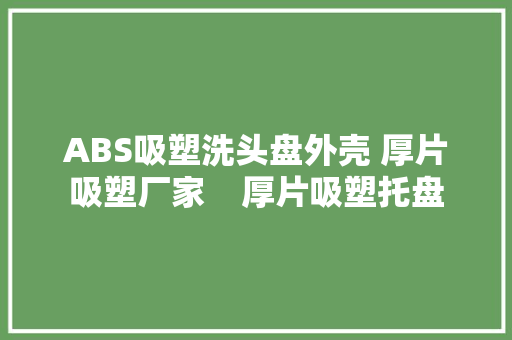 ABS吸塑洗头盘外壳 厚片吸塑厂家    厚片吸塑托盘