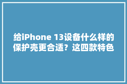 给iPhone 13设备什么样的保护壳更合适？这四款特色产品可供理解 给iPhone 13设备什么样的保护壳更合适？这四款特色产品可供理解 智能科技
