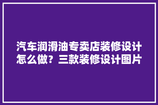 汽车润滑油专卖店装修设计怎么做？三款装修设计图片分享