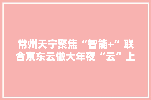 常州天宁聚焦“智能+”联合京东云做大年夜“云”上文章