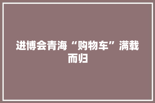 进博会青海“购物车”满载而归